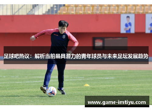 足球吧热议：解析当前最具潜力的青年球员与未来足坛发展趋势
