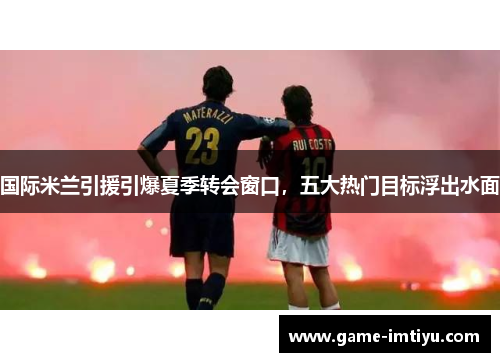国际米兰引援引爆夏季转会窗口，五大热门目标浮出水面