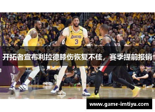 开拓者宣布利拉德膝伤恢复不佳，赛季提前报销